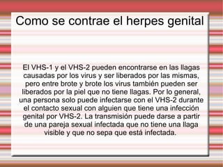Como se contrae el herpes genital  El VHS-1 y el VHS-2 pueden encontrarse en las llagas causadas por los virus y ser liberados por las mismas, pero entre brote y brote los virus también pueden ser liberados por la piel que no tiene llagas. Por lo general, una persona solo puede infectarse con el VHS-2 durante el contacto sexual con alguien que tiene una infección genital por VHS-2. La transmisión puede darse a partir de una pareja sexual infectada que no tiene una llaga visible y que no sepa que está infectada.  