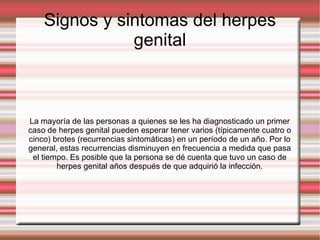 Signos y sintomas del herpes genital La mayoría de las personas a quienes se les ha diagnosticado un primer caso de herpes genital pueden esperar tener varios (típicamente cuatro o cinco) brotes (recurrencias sintomáticas) en un período de un año. Por lo general, estas recurrencias disminuyen en frecuencia a medida que pasa el tiempo. Es posible que la persona se dé cuenta que tuvo un caso de herpes genital años después de que adquirió la infección. 