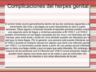 Complicaciones del herpes genital El primer brote ocurre generalmente dentro de las dos semanas siguientes a la transmisión del virus y las llagas se curan típicamente en dos a cuatro semanas. Otros signos y síntomas durante el episodio primario pueden incluir una segunda serie de llagas y síntomas parecidos a lEl VHS-1 y el VHS-2 pueden encontrarse en las llagas causadas por los virus y ser liberados por las mismas, pero entre brote y brote los virus también pueden ser liberados por la piel que no tiene llagas. Por lo general, una persona solo puede infectarse con el VHS-2 durante el contacto sexual con alguien que tiene una infección genital por VHS-2. La transmisión puede darse a partir de una pareja sexual infectada que no tiene una llaga visible y que no sepa que está infectada. Sin embargo, la mayoría de las personas con la infección por VHS-2 nunca presentan llagas o pueden tener signos muy leves que no se notan o que se confunden con picaduras de insectos o con otras afecciones de la piel.  