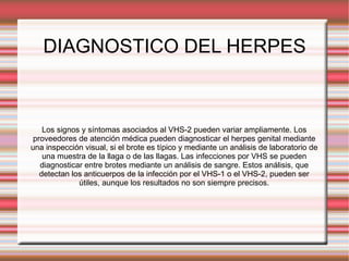 DIAGNOSTICO DEL HERPES Los signos y síntomas asociados al VHS-2 pueden variar ampliamente. Los proveedores de atención médica pueden diagnosticar el herpes genital mediante una inspección visual, si el brote es típico y mediante un análisis de laboratorio de una muestra de la llaga o de las llagas. Las infecciones por VHS se pueden diagnosticar entre brotes mediante un análisis de sangre. Estos análisis, que detectan los anticuerpos de la infección por el VHS-1 o el VHS-2, pueden ser útiles, aunque los resultados no son siempre precisos. 
