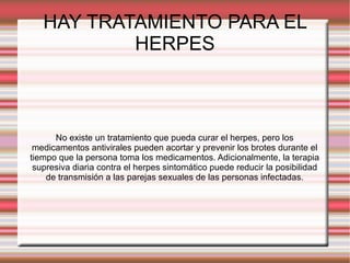 HAY TRATAMIENTO PARA EL HERPES No existe un tratamiento que pueda curar el herpes, pero los medicamentos antivirales pueden acortar y prevenir los brotes durante el tiempo que la persona toma los medicamentos. Adicionalmente, la terapia supresiva diaria contra el herpes sintomático puede reducir la posibilidad de transmisión a las parejas sexuales de las personas infectadas. 