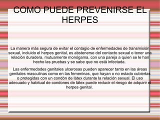 COMO PUEDE PREVENIRSE EL HERPES La manera más segura de evitar el contagio de enfermedades de transmisión sexual, incluido el herpes genital, es abstenerse del contacto sexual o tener una relación duradera, mutuamente monógama, con una pareja a quien se le han hecho las pruebas y se sabe que no está infectada.  Las enfermedades genitales ulcerosas pueden aparecer tanto en las áreas genitales masculinas como en las femeninas, que hayan o no estado cubiertas o protegidas con un condón de látex durante la relación sexual. El uso adecuado y habitual de condones de látex puede reducir el riesgo de adquirir el herpes genital.  