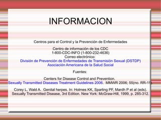 INFORMACION Centros para el Control y la Prevención de Enfermedades Centro de información de los CDC 1-800-CDC-INFO (1-800-232-4636) Correo electrónico:  División de Prevención de Enfermedades de Transmisión Sexual (DSTDP) Asociación Americana de la Salud Social Fuentes:  Centers for Disease Control and Prevention.   Sexually Transmitted Diseases Treatment Guidelines 2006 .  MMWR 2006; 55(no. RR-11). Corey L, Wald A.  Genital herpes. In: Holmes KK, Sparling PF, Mardh P et al (eds). Sexually Transmitted Disease, 3rd Edition. New York: McGraw-Hill, 1999, p. 285-312. 
