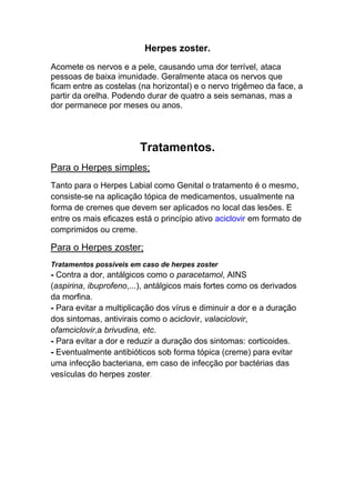 Herpes zoster.
Acomete os nervos e a pele, causando uma dor terrível, ataca
pessoas de baixa imunidade. Geralmente ataca os nervos que
ficam entre as costelas (na horizontal) e o nervo trigêmeo da face, a
partir da orelha. Podendo durar de quatro a seis semanas, mas a
dor permanece por meses ou anos.




                        Tratamentos.
Para o Herpes simples;
Tanto para o Herpes Labial como Genital o tratamento é o mesmo,
consiste-se na aplicação tópica de medicamentos, usualmente na
forma de cremes que devem ser aplicados no local das lesões. E
entre os mais eficazes está o princípio ativo aciclovir em formato de
comprimidos ou creme.

Para o Herpes zoster;
Tratamentos possíveis em caso de herpes zoster
- Contra a dor, antálgicos como o paracetamol, AINS
(aspirina, ibuprofeno,...), antálgicos mais fortes como os derivados
da morfina.
- Para evitar a multiplicação dos vírus e diminuir a dor e a duração
dos sintomas, antivirais como o aciclovir, valaciclovir,
ofamciclovir,a brivudina, etc.
- Para evitar a dor e reduzir a duração dos sintomas: corticoides.
- Eventualmente antibióticos sob forma tópica (creme) para evitar
uma infecção bacteriana, em caso de infecção por bactérias das
vesículas do herpes zoster.
 