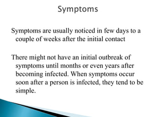 Symptoms are usually noticed in few days to a
couple of weeks after the initial contact
There might not have an initial outbreak of
symptoms until months or even years after
becoming infected. When symptoms occur
soon after a person is infected, they tend to be
simple.
 