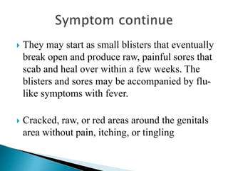  They may start as small blisters that eventually
break open and produce raw, painful sores that
scab and heal over within a few weeks. The
blisters and sores may be accompanied by flu-
like symptoms with fever.
 Cracked, raw, or red areas around the genitals
area without pain, itching, or tingling
 