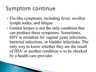  Flu-like symptoms, including fever, swollen
lymph nodes, and fatigue
 Genital herpes is not the only condition that
can produce these symptoms. Sometimes,
HSV is mistaken for vaginal yeast infections,
bacterial infections, or bladder infections. The
only way to know whether they are the result
of HSV or another condition is to be checked
by a health care provider.
 
