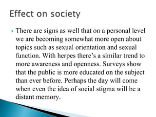  There are signs as well that on a personal level
we are becoming somewhat more open about
topics such as sexual orientation and sexual
function. With herpes there’s a similar trend to
more awareness and openness. Surveys show
that the public is more educated on the subject
than ever before. Perhaps the day will come
when even the idea of social stigma will be a
distant memory.
 