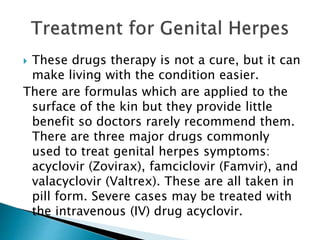  These drugs therapy is not a cure, but it can
make living with the condition easier.
There are formulas which are applied to the
surface of the kin but they provide little
benefit so doctors rarely recommend them.
There are three major drugs commonly
used to treat genital herpes symptoms:
acyclovir (Zovirax), famciclovir (Famvir), and
valacyclovir (Valtrex). These are all taken in
pill form. Severe cases may be treated with
the intravenous (IV) drug acyclovir.
 
