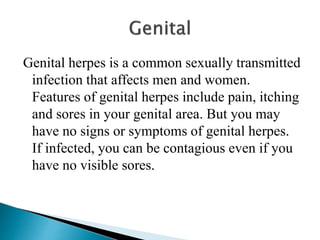 Genital herpes is a common sexually transmitted
infection that affects men and women.
Features of genital herpes include pain, itching
and sores in your genital area. But you may
have no signs or symptoms of genital herpes.
If infected, you can be contagious even if you
have no visible sores.
 