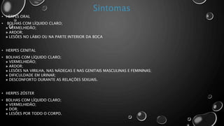 • HERPES ORAL
• BOLHAS COM LÍQUIDO CLARO;
» VERMELHIDÃO;
» ARDOR;
» LESÕES NO LÁBIO OU NA PARTE INTERIOR DA BOCA
• HERPES GENITAL
• BOLHAS COM LÍQUIDO CLARO;
» VERMELHIDÃO;
» ARDOR;
» LESÕES NA VIRILHA, NAS NÁDEGAS E NAS GENITAIS MASCULINAS E FEMININAS;
» DIFICULDADE EM URINAR;
» DESCONFORTO DURANTE AS RELAÇÕES SEXUAIS.
• HERPES ZÓSTER
• BOLHAS COM LÍQUIDO CLARO;
» VERMELHIDÃO;
» DOR;
» LESÕES POR TODO O CORPO.
 