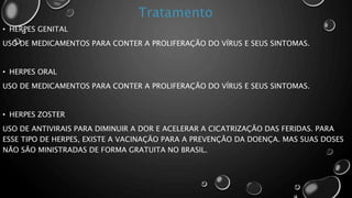 • HERPES GENITAL
USO DE MEDICAMENTOS PARA CONTER A PROLIFERAÇÃO DO VÍRUS E SEUS SINTOMAS.
• HERPES ORAL
USO DE MEDICAMENTOS PARA CONTER A PROLIFERAÇÃO DO VÍRUS E SEUS SINTOMAS.
• HERPES ZOSTER
USO DE ANTIVIRAIS PARA DIMINUIR A DOR E ACELERAR A CICATRIZAÇÃO DAS FERIDAS. PARA
ESSE TIPO DE HERPES, EXISTE A VACINAÇÃO PARA A PREVENÇÃO DA DOENÇA. MAS SUAS DOSES
NÃO SÃO MINISTRADAS DE FORMA GRATUITA NO BRASIL.
 