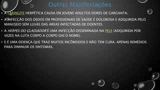 • A FARINGITE HERPÉTICA CAUSA EM JOVENS ADULTOS DORES DE GARGANTA.
• A INFECÇÃO DOS DEDOS EM PROFISSIONAIS DE SAÚDE É DOLOROSA E ADQUIRIDA PELO
MANUSEIO SEM LUVAS DAS ÁREAS INFECTADAS DE DOENTES.
• A HERPES DO GLADIADOR É UMA INFECÇÃO DISSEMINADA NA PELE (ADQUIRIDA POR
VEZES NA LUTA CORPO A CORPO DAÍ O NOME).
• E É UMA DOENÇA QUE TRAZ MUITOS INCÔMODOS E NÃO TEM CURA. APENAS REMÉDIOS
PARA DIMINUIR OS SINTOMAS.
 