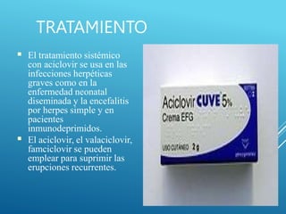 TRATAMIENTO
■
■
El tratamiento sistémico
con aciclovir se usa en las
infecciones herpéticas
graves como en la
enfermedad neonatal
diseminada y la encefalitis
por herpes simple y en
pacientes
inmunodeprimidos.
El aciclovir, el valaciclovir,
famciclovir se pueden
emplear para suprimir las
erupciones recurrentes.
 