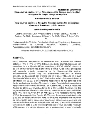 Rev.MVZ Córdoba 24(1):9-18, 2016. ISSN: 0221-0682
REVISIÓN DE LITERATURA
1
Herpesvirus equino-1 y 4: Rinoneumonitis Equina, enfermedad
contagiosa de mayor riesgo en equinos
Rinoneumonitis Equina
Herpesvirus equine-1-4: equine Rhinopneumonitis, contagious
disease at increased risk in equine
Equine Rhinopneumonitis
Castro A Bernest1*, Est MVZ; Londoño B Jorge1, Est MVZ; Nariño M
Carlos1, Est MVZ; Rodriguez B Miguel1, Est MVZ; Villera S Ingris1, Est
MVZ;
1Universidad de Córdoba, Facultad de Medicina Veterinaria y Zootecnia.
Departamento de Ciencias Pecuarias. Montería, Colombia.
*correspondencia: benstc13@gmail.com
Recibido: Octubre de 2016; Aceptado: Octubre de 2016
RESUMEN.
Cinco distintos Herpesvirus se reconocen con capacidad de infectar
caballos: HVE-4, HVE-1 y HVE-3 (Exantema Coital Equino), los cuales son
miembros de la subfamilia Alfaherpesvirinae, y HVE-2 y HVE-5 miembros
de la Gammaherpesvirinae. Siendo HVE-1 y HVE-4, los temas principales
del presente estudio causantes de la Rinoneumonitis equina.
Rinoneumonitis Equina (RE), una enfermedad infecciosa de amplia
difusión, se diagnosticó por primera vez en el año 1932, año en el cual
fue llamada “Aborto Viral Equino”. El virus fue aislado de material de fetos
abortados en EE.UU; y su síndrome respiratorio no fue conocido sino
hasta mediados de los años 50, cuando el virus fue aislado de secreciones
respiratorias de caballos enfermos. En nuestro país, la RE fue reportada
finales de 2001, por investigadores de la Universidad Nacional. En dos
regiones de Colombia (Antioquia y Meta), se encontró una seropositividad
para HVE-4 del 98.7 y 96.6% en Antioquia y Meta respectivamente; para
HVE-1, la seropositividad fue del 18.8% en el departamento de Antioquia
y 33.3% en departamento del Meta. Es de suma importancia la difuncion
de información sobre esta enfermedad en el país debido a que una vez
que un caballo se convierte en portador del HVE, queda infectado con el
virus durante toda la vida, lo que significa que el virus se puede reactivar
súbitamente y provocar síntomas de la enfermedad, o que el caballo
 