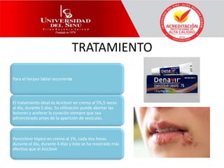 TRATAMIENTO
Para el herpes labial recurrente
El tratamiento ideal es Aciclovir en crema al 5%,5 veces
al día, durante 5 días. Su utilización puede abortar las
lesiones y acelerar la curación siempre que sea
administrado antes de la aparición de vesículas.
Penciclovir tópico en crema al 1%, cada dos horas
durante el día, durante 4 días y éste se ha mostrado más
efectivo que el Aciclovir
 