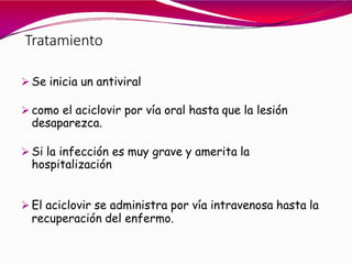 Tratamiento
 Se inicia un antiviral
 como el aciclovir por vía oral hasta que la lesión
desaparezca.
 Si la infección es muy grave y amerita la
hospitalización
 El aciclovir se administra por vía intravenosa hasta la
recuperación del enfermo.
 