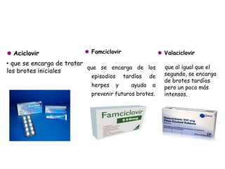 ⚫ Aciclovir
• que se encarga de tratar
los brotes iniciales
⚫ Famciclovir
que se encarga de los
episodios tardíos de
herpes y ayuda a
prevenir futuros brotes.
⚫ Valaciclovir
que al igual que el
segundo, se encarga
de brotes tardíos
pero un poco más
intensos.
 
