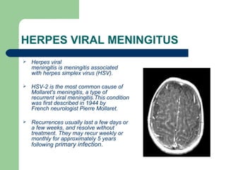 HERPES VIRAL MENINGITUS 
 Herpes viral 
meningitis is meningitis associated 
with herpes simplex virus (HSV). 
 HSV-2 is the most common cause of 
Mollaret's meningitis, a type of 
recurrent viral meningitis.This condition 
was first described in 1944 by 
French neurologist Pierre Mollaret. 
 Recurrences usually last a few days or 
a few weeks, and resolve without 
treatment. They may recur weekly or 
monthly for approximately 5 years 
following primary infection. 
 