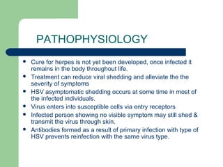 PATHOPHYSIOLOGY 
 Cure for herpes is not yet been developed, once infected it 
remains in the body throughout life. 
 Treatment can reduce viral shedding and alleviate the the 
severity of symptoms 
 HSV asymptomatic shedding occurs at some time in most of 
the infected individuals. 
 Virus enters into susceptible cells via entry receptors 
 Infected person showing no visible symptom may still shed & 
transmit the virus through skin. 
 Antibodies formed as a result of primary infection with type of 
HSV prevents reinfection with the same virus type. 
 