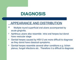 DIAGNOSIS 
APPEARANCE AND DISTRIBUTION 
 Multiple round superficial oral ulcers accompanied by 
acute gingivitis. 
 Aphthous ulcers also resemble intra oral herpes but donot 
have vesicular stage 
 Genital herpes caused by HSV-2 are more difficult to diagnose 
as they donot have classical symptoms. 
 Genital herpes resemble several other conditions e.g. lichen 
planus, fungal infections etc . Therefore it is difficult to diagnose 
 