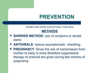 PREVENTION 
WOMEN ARE MORE SUSCEPTIBLE THEN MEN 
METHODS 
 BARRIER METHOD: use of condoms or dental 
dams 
 ANTIVIRALS: reduce asymptomatic shedding 
 PREGNANCY: Since the risk of transmission from 
mother to baby is more therefore suppressive 
therapy of antiviral are given during last months of 
pregnancy 
 