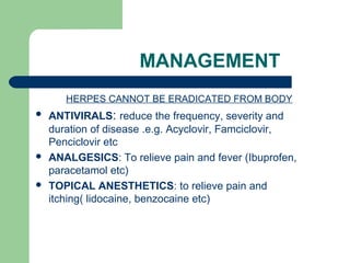 MANAGEMENT 
HERPES CANNOT BE ERADICATED FROM BODY 
 ANTIVIRALS: reduce the frequency, severity and 
duration of disease .e.g. Acyclovir, Famciclovir, 
Penciclovir etc 
 ANALGESICS: To relieve pain and fever (Ibuprofen, 
paracetamol etc) 
 TOPICAL ANESTHETICS: to relieve pain and 
itching( lidocaine, benzocaine etc) 
 