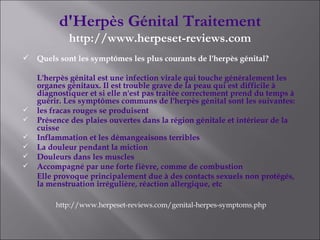 d'Herpès Génital Traitement http://www.herpeset-reviews.com Quels sont les symptômes les plus courants de l'herpès génital? L'herpès génital est une infection virale qui touche généralement les organes génitaux. Il est trouble grave de la peau qui est difficile à diagnostiquer et si elle n'est pas traitée correctement prend du temps à guérir. Les symptômes communs de l'herpès génital sont les suivantes: les fracas rouges se produisent Présence des plaies ouvertes dans la région génitale et intérieur de la cuisse Inflammation et les démangeaisons terribles La douleur pendant la miction Douleurs dans les muscles Accompagné par une forte fièvre, comme de combustion Elle provoque principalement due à des contacts sexuels non protégés, la menstruation irrégulière, réaction allergique, etc http://www.herpeset-reviews.com/genital-herpes-symptoms.php 
