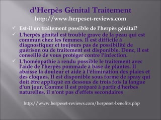 d'Herpès Génital Traitement http://www.herpeset-reviews.com Est-il un traitement possible de l'herpès génital? L'herpès génital est trouble grave de la peau qui est commun chez les femmes. Il est difficile à diagnostiquer et toujours pas de possibilité de guérison ou de traitement est disponible. Donc, il est conseillé de vous protéger contre l'infection. L'homéopathie a rendu possible le traitement avec l'aide de l'herpès pommade à base de plantes. Il abaisse la douleur et aide à l'élimination des plaies et des cloques. Il est disponible sous forme de spray qui doit être appliqué en dessous de trois fois la langue d'un jour. Comme il est préparé à partir d'herbes naturelles, il n'ont pas d'effets secondaires   http://www.herpeset-reviews.com/herpeset-benefits.php 
