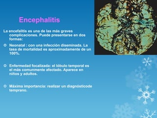 Encephalitis
La encefalitis es una de las más graves
complicaciones. Puede presentarse en dos
formas:

 Neonatal : con una infección diseminada. La
tasa de mortalidad es aproximadamente de un
100%.
 Enfermedad focalizada: el lóbulo temporal es
el más comunmente afectado. Aparece en
niños y adultos.
 Máxima importancia: realizar un diagnósticode
temprano.

 
