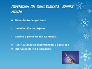 PREVENCION DEL VIRUS VARICELA – HERPES
ZOSTER
 Aislamiento del paciente.

-

Desinfección de objetos.

-

Vacuna a partir de los 12 meses.

 - En >13 años se recomiendan 2 dosis con
 intervalos de 4 a 6 semanas.

 