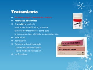Tratamiento
 No existe ningún tratamiento curativo.
 Fármacos antivirales
 El aciclovir inhibe la
replicación del ADN viral, y se usa
tanto como tratamiento, como para
la prevención (por ejemplo, en pacientes con
 Valaciclovir


famciclovir

 También se ha demostrado
que el uso del aminoácido
lisina inhibe la replicación .]
 La Brivudina

 