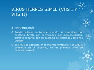 VIRUS HERPES SIMLE (VHS I Y
VHS II)
 EPIDEMIOLOGÍA
 Puede hallarse en todo el mundo, se diseminan por
contacto directo con secreciones, por autoinoculación,
durante el parto, aun en ausencia de síntomas y lesiones
visibles.

 El VHS I se adquiere en la infancia temprana y el VHS II
comienza en la pubertad, en los primeros años de
actividad sexual.

 
