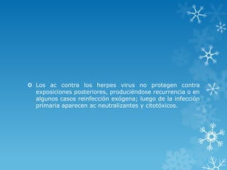  Los ac contra los herpes virus no protegen contra
exposiciones posteriores, produciéndose recurrencia o en
algunos casos reinfección exógena; luego de la infección
primaria aparecen ac neutralizantes y citotóxicos.

 