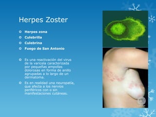 Herpes Zoster
 Herpes zona
 Culebrilla
 Culebrina
 Fuego de San Antonio
 Es una reactivación del virus
de la varicela caracterizada
por pequeñas ampollas
dolorosas en forma de anillo
agrupadas a lo largo de un
dermatoma.
 Es en realidad una neuropatía,
que afecta a los nervios
periféricos con o sin
manifestaciones cutáneas.

 