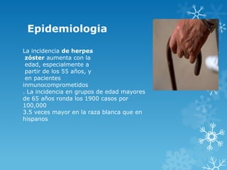 Epidemiologia
La incidencia de herpes
zóster aumenta con la
edad, especialmente a
partir de los 55 años, y
en pacientes
inmunocomprometidos
. La incidencia en grupos de edad mayores
de 65 años ronda los 1900 casos por
100,000
3.5 veces mayor en la raza blanca que en
hispanos

 
