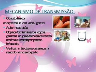 MECANISMO DE TRANSMISSÃO: Contato físico:  relação sexual oral /anal/ genital Auto-inoculação Objetos Contaminados: copos, garrafas, roupa e escovas de dentes recém-utilizadas por pessoa infectada Vertical: mãe doente para recém-nascido na hora do parto 