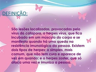 DEFINIÇÃO: São lesões localizadas, provocadas pelo vírus da catapora, o herpes vírus, que fica incubado em um músculo do corpo e se manifesta quando há uma queda na resistência imunológica da pessoa. Existem dois tipos de herpes: o simples, mais comum, que não tem cura e aparece de vez em quando; e o herpes zoster, que só ataca uma vez e imuniza a pessoa. 