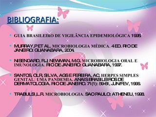 BIBLIOGRAFIA: GUIA BRASILEIRO DE VIGILÂNCIA EPIDEMIOLÓGICA  1998. MURRAY,P ET AL.  MICROBIOLOGIA MÉDICA.  4 ED. RIO DE JANEIRO: GUANABARA, 2004. NISENGARD, R.J; NEWMAN, M.G.  MICROBIOLOGIA ORAL E IMUNOLOGIA.  RIO DE JANEIRO: GUANABARA, 1997. SANTOS, OLR, SILVA, AGS E PEREIRA, AC.  HERPES SIMPLES GENITAL: UMA PANDEMIA . ANAIS BRASILEIROS DE DERMATOLOGIA. RIO DE JANEIRO. 71(1): 59-61, JUN/FEV, 1996. TRABULSI,L.R.  MICROBIOLOGIA.  SAO PAULO: ATHENEU, 1998. 