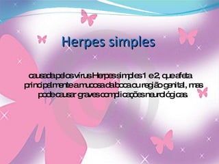 Herpes simples causada pelos vírus Herpes simples 1 e 2, que afeta principalmente a mucosa da boca ou região genital, mas pode causar graves complicações neurológicas. 