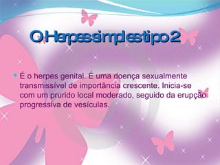 O Herpes simples tipo 2 É o herpes genital. É uma doença sexualmente transmissível de importância crescente. Inicia-se com um prurido local moderado, seguido da erupção progressiva de vesículas. 