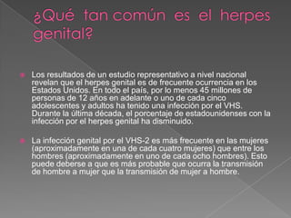 ¿Qué  tan común  es  el  herpes  genital?Los resultados de un estudio representativo a nivel nacional revelan que el herpes genital es de frecuente ocurrencia en los Estados Unidos. En todo el país, por lo menos 45 millones de personas de 12 años en adelante o uno de cada cinco adolescentes y adultos ha tenido una infección por el VHS. Durante la última década, el porcentaje de estadounidenses con la infección por el herpes genital ha disminuido.La infección genital por el VHS-2 es más frecuente en las mujeres (aproximadamente en una de cada cuatro mujeres) que entre los hombres (aproximadamente en uno de cada ocho hombres). Esto puede deberse a que es más probable que ocurra la transmisión de hombre a mujer que la transmisión de mujer a hombre. 
