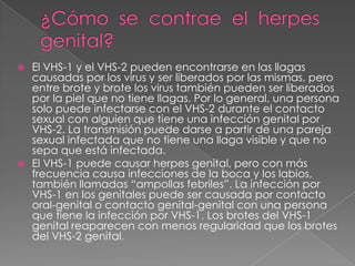 ¿Cómo  se  contrae  el  herpes  genital?El VHS-1 y el VHS-2 pueden encontrarse en las llagas causadas por los virus y ser liberados por las mismas, pero entre brote y brote los virus también pueden ser liberados por la piel que no tiene llagas. Por lo general, una persona solo puede infectarse con el VHS-2 durante el contacto sexual con alguien que tiene una infección genital por VHS-2. La transmisión puede darse a partir de una pareja sexual infectada que no tiene una llaga visible y que no sepa que está infectada. El VHS-1 puede causar herpes genital, pero con más frecuencia causa infecciones de la boca y los labios, también llamadas “ampollas febriles”. La infección por VHS-1 en los genitales puede ser causada por contacto oral-genital o contacto genital-genital con una persona que tiene la infección por VHS-1. Los brotes del VHS-1 genital reaparecen con menos regularidad que los brotes del VHS-2 genital.