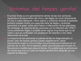 Síntomas  del  herpes  genitalEl primer brote ocurre generalmente dentro de las dos semanas siguientes a la transmisión del virus y las llagas se curan típicamente en dos a cuatro semanas. Otros signos y síntomas durante el episodio primario pueden incluir una segunda serie de llagas y síntomas parecidos a la gripe, entre ellos fiebre e inflamación de las glándulas. Sin embargo, la mayoría de las personas con la infección por VHS-2 nunca presentan llagas o pueden tener signos muy leves que no se notan o que se confunden con picaduras de insectos o con otras afecciones de la piel. La mayoría de las personas a quienes se les ha diagnosticado un primer caso de herpes genital pueden esperar tener varios (típicamente cuatro o cinco) brotes (recurrencias sintomáticas) en un período de un año. Por lo general, estas recurrencias disminuyen en frecuencia a medida que pasa el tiempo. Es posible que la persona se dé cuenta que tuvo un caso de herpes genital años después de que adquirió la infección.