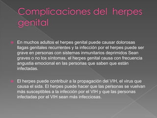 Complicaciones del  herpes  genitalEn muchos adultos el herpes genital puede causar dolorosas llagas genitales recurrentes y la infección por el herpes puede ser grave en personas con sistemas inmunitarios deprimidos Sean graves o no los síntomas, el herpes genital causa con frecuencia angustia emocional en las personas que saben que están infectadas. El herpes puede contribuir a la propagación del VIH, el virus que causa el sida. El herpes puede hacer que las personas se vuelvan más susceptibles a la infección por el VIH y que las personas infectadas por el VIH sean más infecciosas.