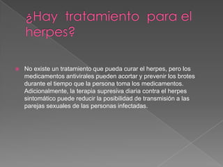 ¿Hay  tratamiento  para el  herpes?No existe un tratamiento que pueda curar el herpes, pero los medicamentos antivirales pueden acortar y prevenir los brotes durante el tiempo que la persona toma los medicamentos. Adicionalmente, la terapia supresiva diaria contra el herpes sintomático puede reducir la posibilidad de transmisión a las parejas sexuales de las personas infectadas.