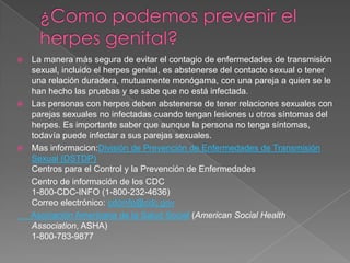 ¿Como podemos prevenir el herpes genital?La manera más segura de evitar el contagio de enfermedades de transmisión sexual, incluido el herpes genital, es abstenerse del contacto sexual o tener una relación duradera, mutuamente monógama, con una pareja a quien se le han hecho las pruebas y se sabe que no está infectada.Las personas con herpes deben abstenerse de tener relaciones sexuales con parejas sexuales no infectadas cuando tengan lesiones u otros síntomas del herpes. Es importante saber que aunque la persona no tenga síntomas, todavía puede infectar a sus parejas sexuales.Mas informacion:División de Prevención de Enfermedades de Transmisión Sexual (DSTDP)Centros para el Control y la Prevención de Enfermedades      Centro de información de los CDC1-800-CDC-INFO (1-800-232-4636)Correo electrónico: cdcinfo@cdc.gov      Asociación Americana de la Salud Social (American Social Health Association, ASHA)  1-800-783-9877