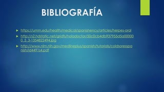 BIBLIOGRAFÍA
 https://umm.edu/health/medical/spanishency/articles/herpes-oral
 http://s2.hdstatic.net/gridfs/holadoctor/50c0cb4db937955d5a00000
0_5_3-1354822494.jpg
 http://www.nlm.nih.gov/medlineplus/spanish/tutorials/coldsoresspa
nish/id4491s4.pdf
 