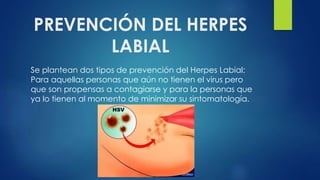 PREVENCIÓN DEL HERPES
LABIAL
Se plantean dos tipos de prevención del Herpes Labial:
Para aquellas personas que aún no tienen el virus pero
que son propensas a contagiarse y para la personas que
ya lo tienen al momento de minimizar su sintomatología.
 