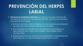 PREVENCIÓN DEL HERPES
LABIAL
 Personas no portadoras del virus: Aunque es una gran mayoría de
la población quienes son portadores del VHS, hay muchas maneras
de prevenir el contagio.
 Evitar el contacto directo (labios) con una persona que presente
las vesículas características del VHS en los labios.
 No compartir los utensilios con una persona que tenga en su
fase activa el virus. Tales como toallas, vasos, pitillos, entre
muchos otros.
 Evitar el sexo oral con personas que desarrollen cualquier tipo de
esta infección; un tipo de Herpes puede llevar al otro.
 